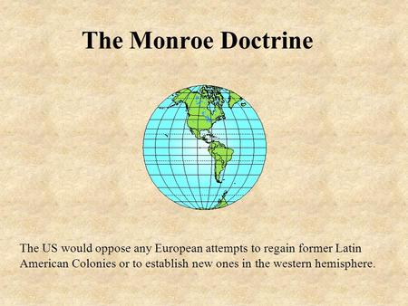 The Monroe Doctrine The US would oppose any European attempts to regain former Latin American Colonies or to establish new ones in the western hemisphere.
