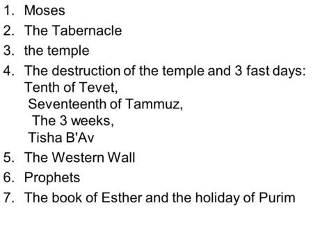 1.Moses 2.The Tabernacle 3.the temple 4.The destruction of the temple and 3 fast days: Tenth of Tevet, Seventeenth of Tammuz, The 3 weeks, Tisha B'Av 5.The.