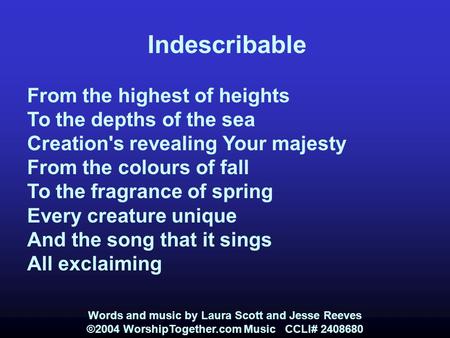 Indescribable From the highest of heights To the depths of the sea Creation's revealing Your majesty From the colours of fall To the fragrance of spring.
