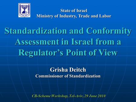CB-Scheme Workshop, Tel-Aviv, 29 June 2010 Standardization and Conformity Assessment in Israel from a Regulator’s Point of View Grisha Deitch Commissioner.