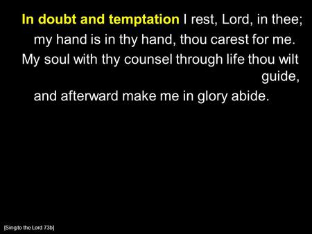 In doubt and temptation I rest, Lord, in thee; my hand is in thy hand, thou carest for me. My soul with thy counsel through life thou wilt guide, and afterward.