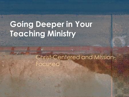 Going Deeper in Your Teaching Ministry Christ-Centered and Mission- Focused.