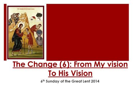 The Change (6): From My vision To His Vision 6 th Sunday of the Great Lent 2014.