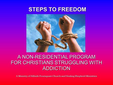 A NON-RESIDENTIAL PROGRAM FOR CHRISTIANS STRUGGLING WITH ADDICTION A Ministry of Hillside Foursquare Church and Healing Shepherd Ministries STEPS TO FREEDOM.