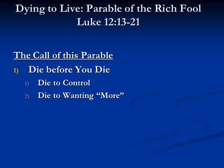 Dying to Live: Parable of the Rich Fool Luke 12:13-21 The Call of this Parable 1) Die before You Die 1) Die to Control 2) Die to Wanting “More”