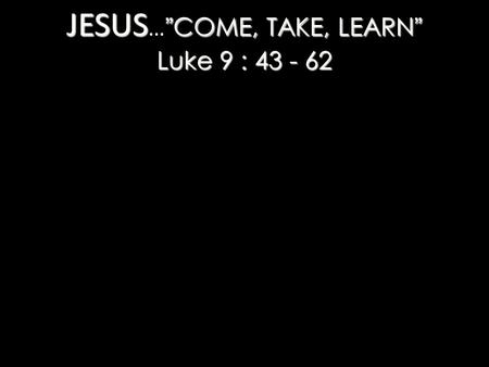 JESUS ”COME, TAKE, LEARN” Luke 9 : 43 - 62 JESUS … ”COME, TAKE, LEARN” Luke 9 : 43 - 62.