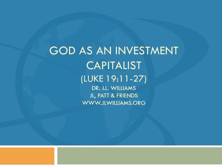 GOD AS AN INVESTMENT CAPITALIST (LUKE 19:11-27) DR. J.L. WILLIAMS JL, PATT & FRIENDS WWW.JLWILLIAMS.ORG.