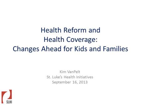 Health Reform and Health Coverage: Changes Ahead for Kids and Families Kim VanPelt St. Luke’s Health Initiatives September 16, 2013.
