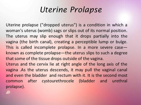 Uterine Prolapse Uterine prolapse (dropped uterus) is a condition in which a woman's uterus (womb) sags or slips out of its normal position. The uterus.