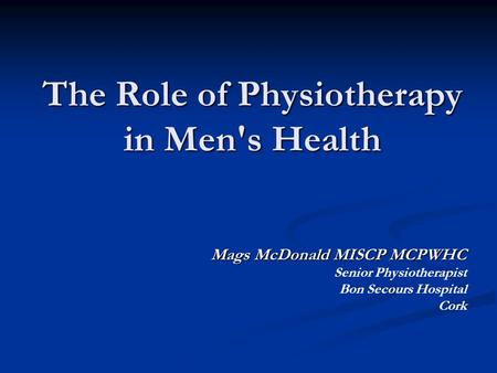 The Role of Physiotherapy in Men's Health Mags McDonald MISCP MCPWHC Senior Physiotherapist Bon Secours Hospital Cork.