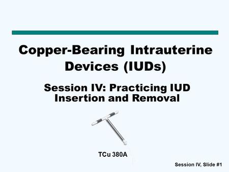Session IV, Slide #1 TCu 380A Copper-Bearing Intrauterine Devices (IUDs) Session IV: Practicing IUD Insertion and Removal.