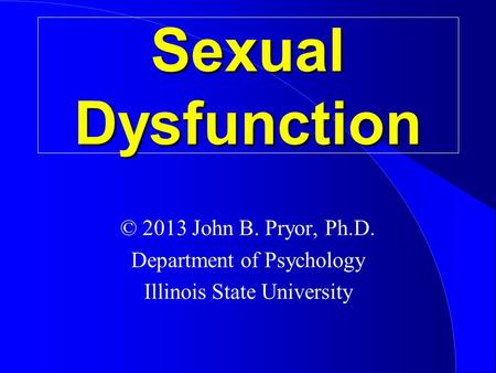 Sexual Dysfunction © 2013 John B. Pryor, Ph.D. Department of Psychology Illinois State University.