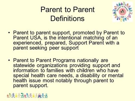 Parent to Parent Definitions Parent to parent support, promoted by Parent to Parent USA, is the intentional matching of an experienced, prepared, Support.