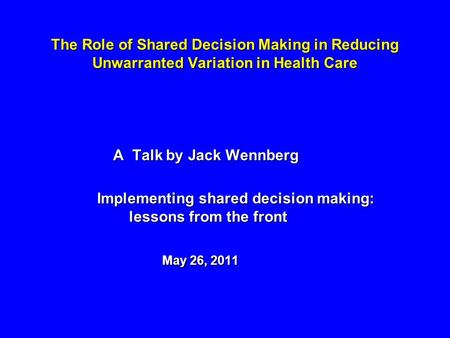 The Role of Shared Decision Making in Reducing Unwarranted Variation in Health Care A Talk by Jack Wennberg A Talk by Jack Wennberg Implementing shared.