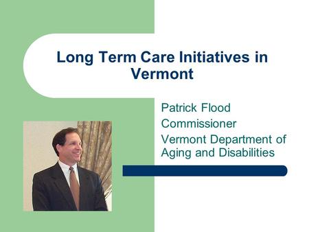 Long Term Care Initiatives in Vermont Patrick Flood Commissioner Vermont Department of Aging and Disabilities.