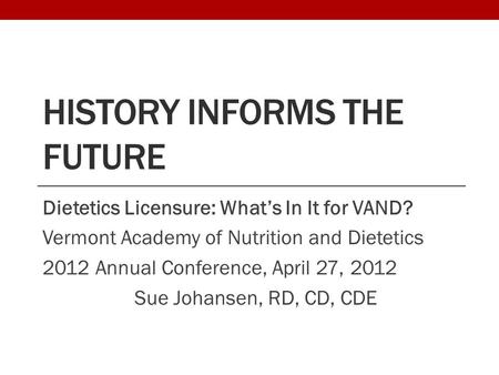 HISTORY INFORMS THE FUTURE Dietetics Licensure: What’s In It for VAND? Vermont Academy of Nutrition and Dietetics 2012 Annual Conference, April 27, 2012.