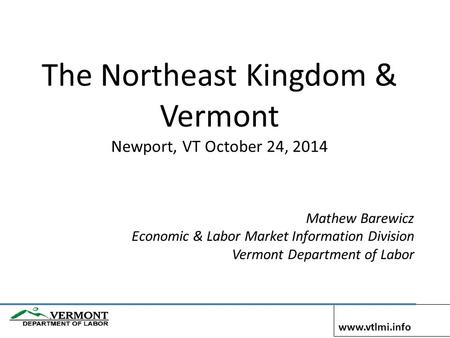 The Northeast Kingdom & Vermont Newport, VT October 24, 2014 Mathew Barewicz Economic & Labor Market Information Division Vermont Department of Labor www.vtlmi.info.