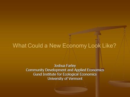 What Could a New Economy Look Like? Joshua Farley Community Development and Applied Economics Gund Institute for Ecological Economics University of Vermont.
