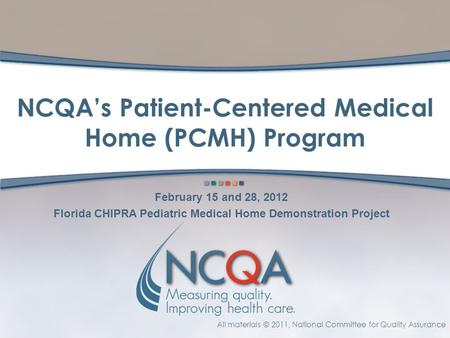 All materials © 2011, National Committee for Quality Assurance NCQA’s Patient-Centered Medical Home (PCMH) Program February 15 and 28, 2012 Florida CHIPRA.