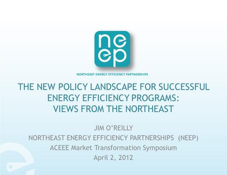 THE NEW POLICY LANDSCAPE FOR SUCCESSFUL ENERGY EFFICIENCY PROGRAMS: VIEWS FROM THE NORTHEAST JIM O’REILLY NORTHEAST ENERGY EFFICIENCY PARTNERSHIPS (NEEP)