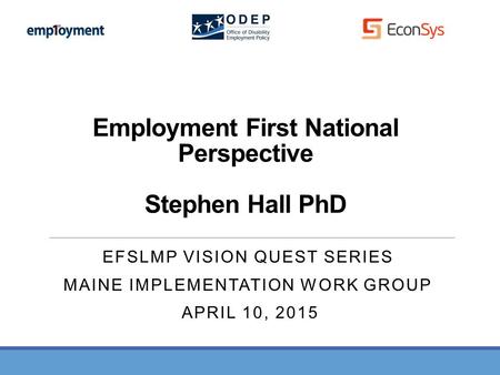 Employment First National Perspective Stephen Hall PhD EFSLMP VISION QUEST SERIES MAINE IMPLEMENTATION WORK GROUP APRIL 10, 2015.