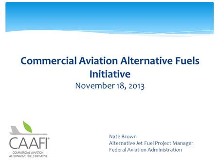 Commercial Aviation Alternative Fuels Initiative November 18, 2013 Subtitle Nate Brown Alternative Jet Fuel Project Manager Federal Aviation Administration.