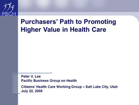 Purchasers’ Path to Promoting Higher Value in Health Care Peter V. Lee Pacific Business Group on Health Citizens’ Health Care Working Group – Salt Lake.