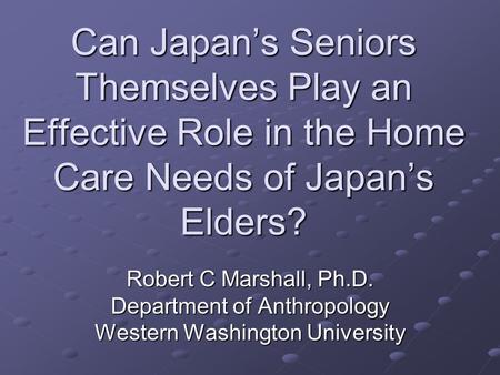 Can Japan’s Seniors Themselves Play an Effective Role in the Home Care Needs of Japan’s Elders? Robert C Marshall, Ph.D. Department of Anthropology Western.