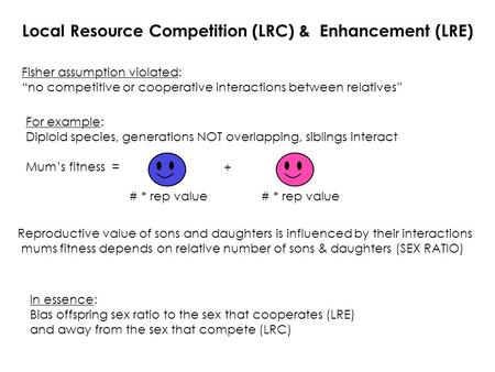 Fisher assumption violated: “no competitive or cooperative interactions between relatives” Local Resource Competition (LRC) & Enhancement (LRE) In essence: