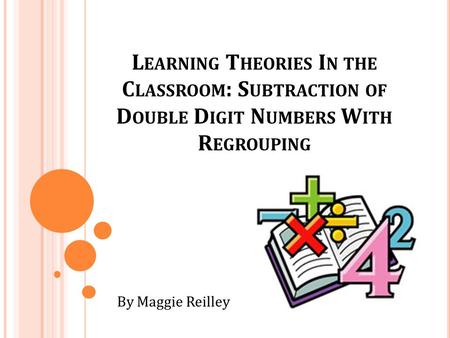 L EARNING T HEORIES I N THE C LASSROOM : S UBTRACTION OF D OUBLE D IGIT N UMBERS W ITH R EGROUPING By Maggie Reilley.