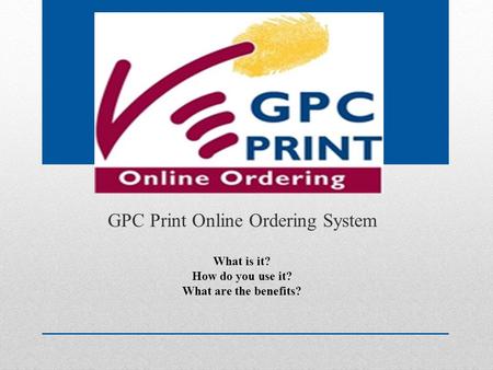 GPC Print Online Ordering System What is it? How do you use it? What are the benefits?