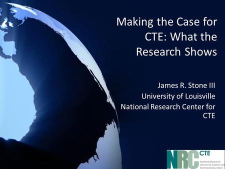 Making the Case for CTE: What the Research Shows James R. Stone III University of Louisville National Research Center for CTE.