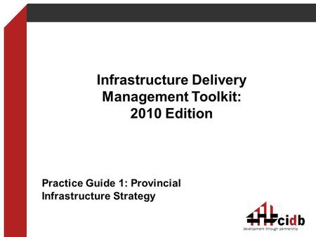 Infrastructure Delivery Management Toolkit: 2010 Edition development through partnership 1 Practice Guide 1: Provincial Infrastructure Strategy.