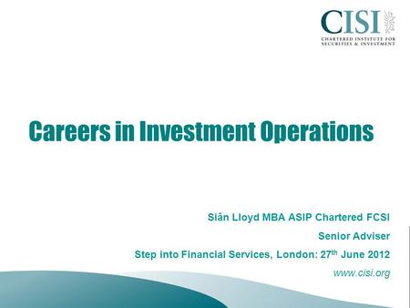 Careers in Investment Operations Siân Lloyd MBA ASIP Chartered FCSI Senior Adviser Step into Financial Services, London: 27 th June 2012 www.cisi.org.