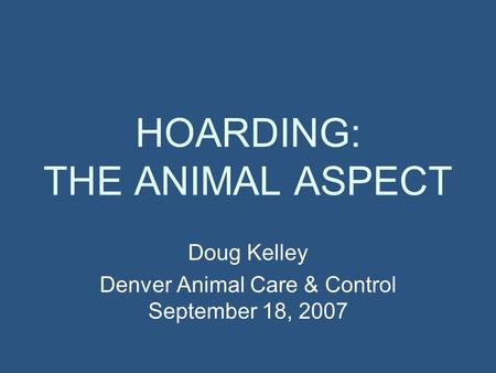 HOARDING: THE ANIMAL ASPECT Doug Kelley Denver Animal Care & Control September 18, 2007.