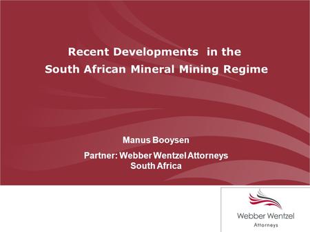 Recent Developments in the South African Mineral Mining Regime Manus Booysen Partner: Webber Wentzel Attorneys South Africa.