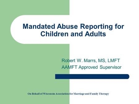 Mandated Abuse Reporting for Children and Adults Robert W. Marrs, MS, LMFT AAMFT Approved Supervisor On Behalf of Wisconsin Association for Marriage and.
