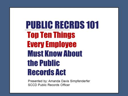 PUBLIC RECRDS 101 Top Ten Things Every Employee Must Know About the Public Records Act Presented by: Amanda Davis Simpfenderfer SCCD Public Records Officer.