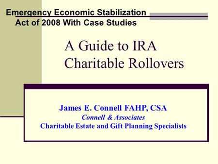 A Guide to IRA Charitable Rollovers Emergency Economic Stabilization Act of 2008 With Case Studies James E. Connell FAHP, CSA Connell & Associates Charitable.