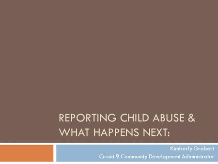 REPORTING CHILD ABUSE & WHAT HAPPENS NEXT: Kimberly Grabert Circuit 9 Community Development Administrator.