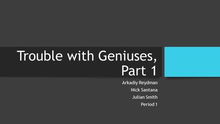 Trouble with Geniuses, Part 1 Arkadiy Reydman Nick Santana Julian Smith Period 1.