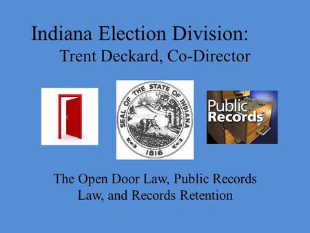 Indiana Election Division: Trent Deckard, Co-Director The Open Door Law, Public Records Law, and Records Retention.
