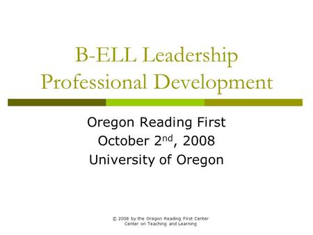 B-ELL Leadership Professional Development Oregon Reading First October 2 nd, 2008 University of Oregon © 2008 by the Oregon Reading First Center Center.