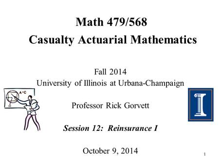 1 Math 479/568 Casualty Actuarial Mathematics Fall 2014 University of Illinois at Urbana-Champaign Professor Rick Gorvett Session 12: Reinsurance I October.