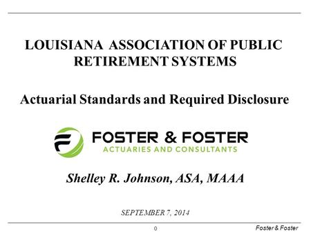 Foster & Foster 0 SEPTEMBER 7, 2014 LOUISIANA ASSOCIATION OF PUBLIC RETIREMENT SYSTEMS Actuarial Standards and Required Disclosure Shelley R. Johnson,