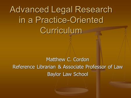 Advanced Legal Research in a Practice-Oriented Curriculum Matthew C. Cordon Reference Librarian & Associate Professor of Law Baylor Law School.
