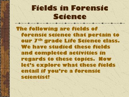 Fields in Forensic Science The following are fields of forensic science that pertain to our 7 th grade Life Science class. We have studied these fields.