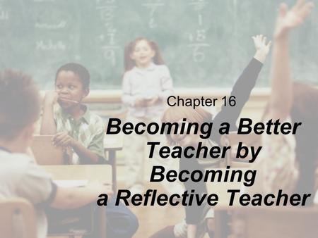 Chapter 16 Becoming a Better Teacher by Becoming a Reflective Teacher.