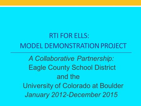 RTI FOR ELLS: MODEL DEMONSTRATION PROJECT A Collaborative Partnership: Eagle County School District and the University of Colorado at Boulder January 2012-December.