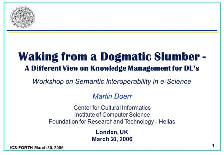 ICS-FORTH March 30, 2006 1 Waking from a Dogmatic Slumber - A Different View on Knowledge Management for DL’s Martin Doerr London, UK March 30, 2006 Center.